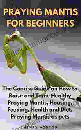 PRAYING MANTIS FOR BEGINNERS: The Concise Guide On How To Raise And Tame Healthy Praying Mantis Housing Feeding Health And Diet Praying Mantis As Pets