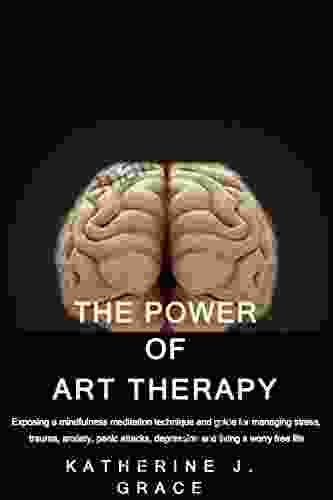 THE POWER OF ART THERAPY: Exposing A Mindfulness Meditation Technique And Guide For Managing Stress Trauma Anxiety Panic Attacks Depression And Living A Worry Free Life